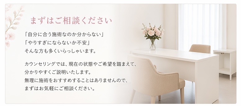  まずはご相談ください。 「自分に合う施術なのか分からない」 「やりすぎにならないか不安」 そんな方も多くいらっしゃいます。 カウンセリングでは、現在の状態やご希望を踏まえて、分かりやすくご説明いたします。 無理に施術をおすすめすることはありませんので、まずはお気軽にご相談ください。